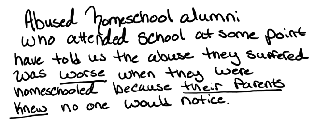 Abused homeschool alumni who attended school at some point have told us that the abuse they suffered was worse when they were homeschooled, because their parents knew no one would notice.