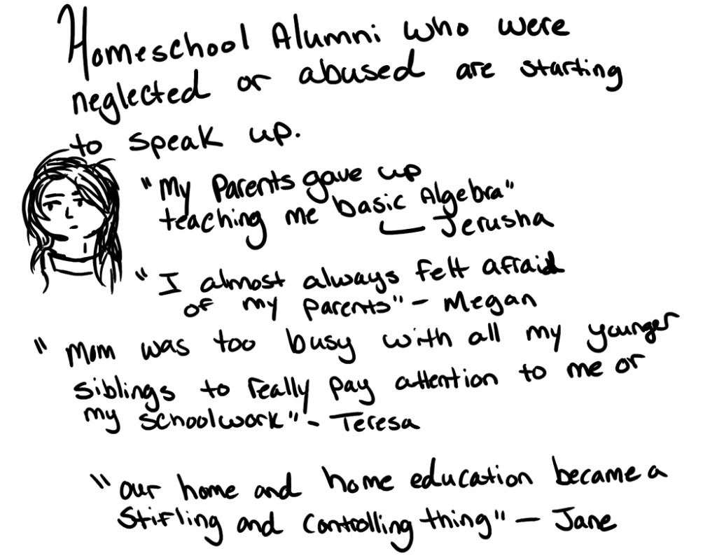 Homeschool alumni who were abused or neglected are starting to speak up "My parents gave up teaching me basic algebra." ~ Jerusha "I almost always felt afraid of my parents." ~ Megan "Mom was too busy with all my younger siblings to really pay attention to me or my schoolwork." ~ Teresa “Our home and home education became a stifling and controlling thing.” ~ Jane