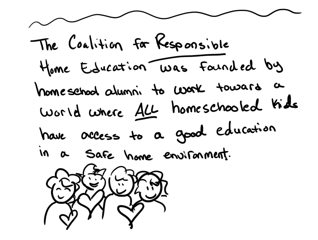 The Coalition for Responsible Home Education was founded by homeschool alumni to work toward a world where all homeschooled children have access to a good education in a safe home environment