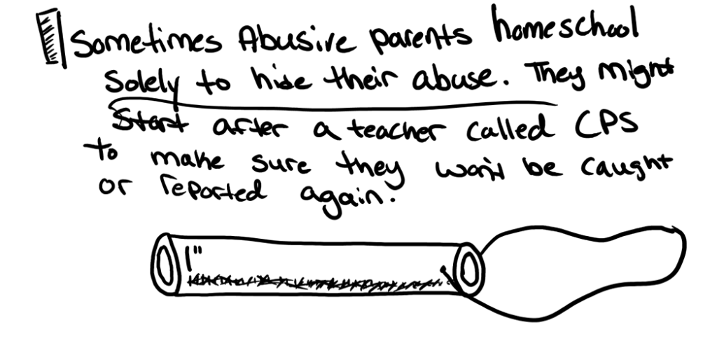 Sometimes abusive parents homeschool solely to hide their abuse. They may start homeschooling after a teacher calls social services, in order to make sure they won’t be caught or reported again.